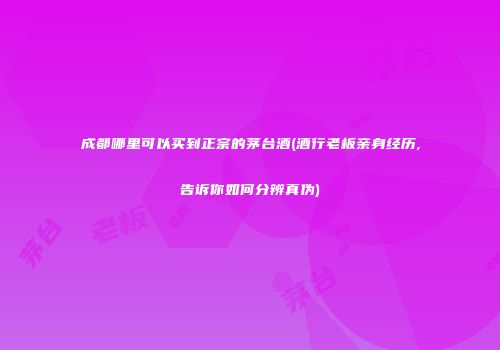 成都哪里可以买到正宗的茅台酒(酒行老板亲身经历,告诉你如何分辨真伪)