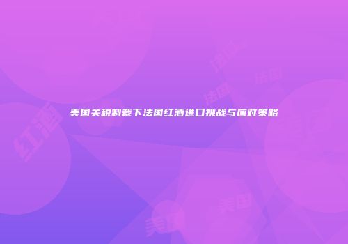 美国关税制裁下法国红酒进口挑战与应对策略