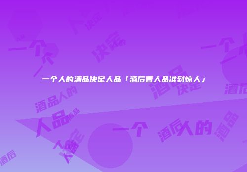 一个人的酒品决定人品「酒后看人品准到惊人」