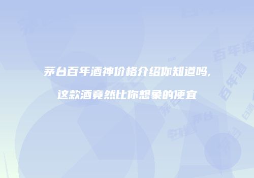 茅台百年酒神价格介绍你知道吗,这款酒竟然比你想象的便宜
