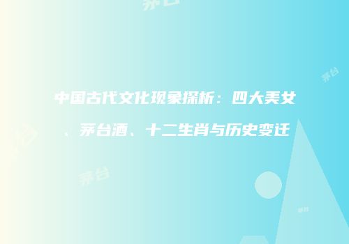 中国古代文化现象探析：四大美女、茅台酒、十二生肖与历史变迁