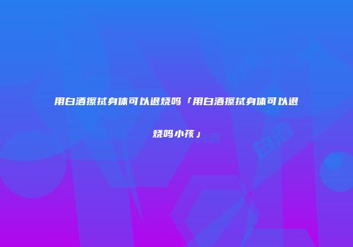 用白酒擦拭身体可以退烧吗「用白酒擦拭身体可以退烧吗小孩」