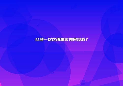 红酒一次饮用量该如何控制？