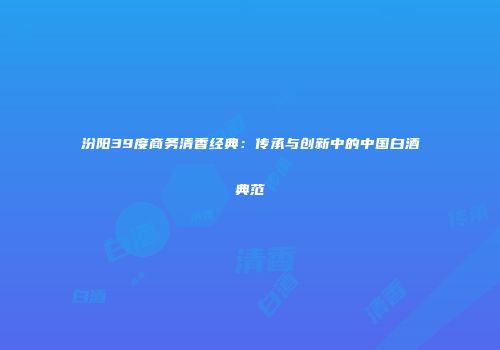汾阳39度商务清香经典：传承与创新中的中国白酒典范