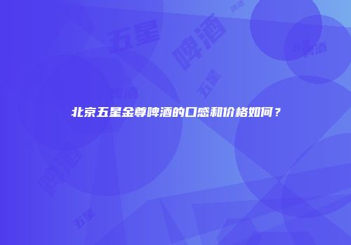 北京五星金尊啤酒的口感和价格如何？