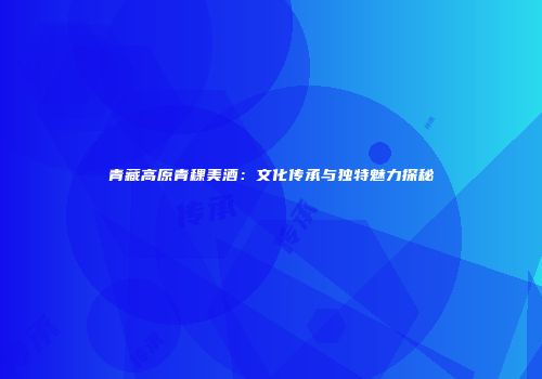 青藏高原青稞美酒：文化传承与独特魅力探秘
