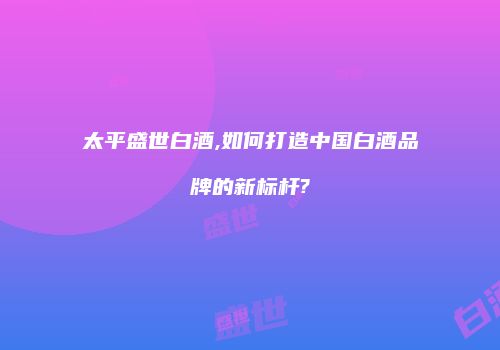 太平盛世白酒,如何打造中国白酒品牌的新标杆?