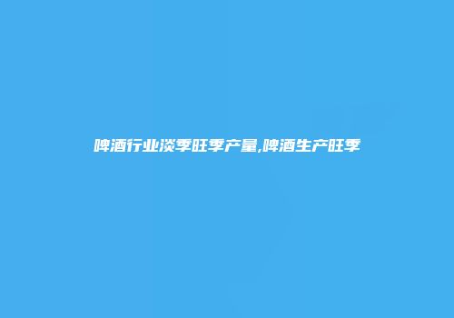 啤酒行业淡季旺季产量,啤酒生产旺季
