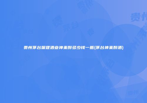 贵州茅台保健酒业神来醉多少钱一瓶(茅台神来醉酒)