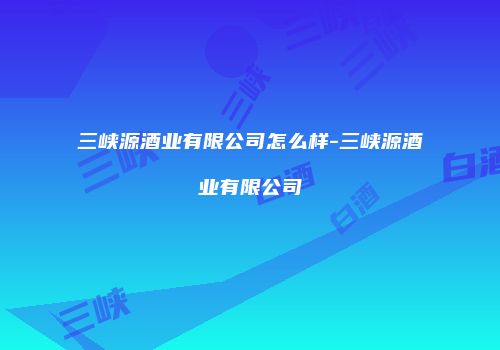 三峡源酒业有限公司怎么样-三峡源酒业有限公司