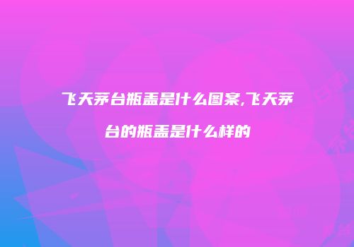 飞天茅台瓶盖是什么图案,飞天茅台的瓶盖是什么样的