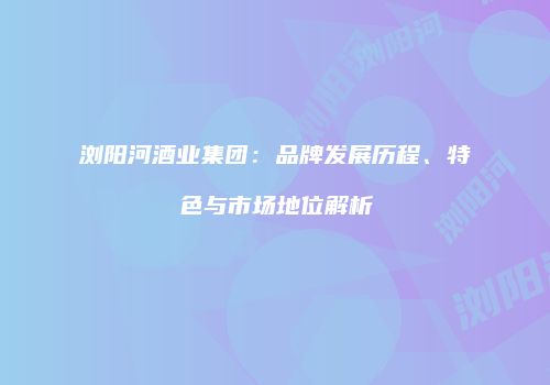 浏阳河酒业集团：品牌发展历程、特色与市场地位解析