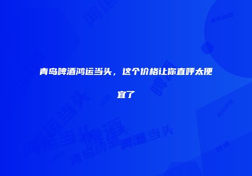青岛啤酒鸿运当头，这个价格让你直呼太便宜了