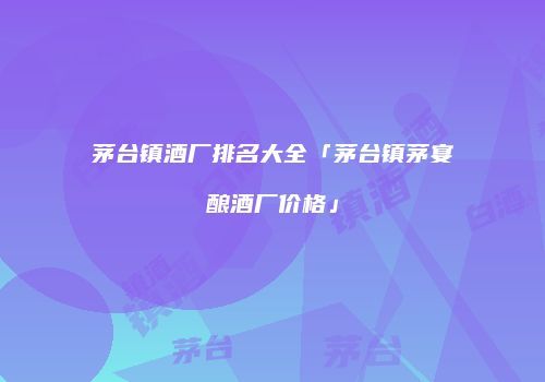 茅台镇酒厂排名大全「茅台镇茅宴酿酒厂价格」