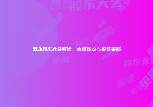 酒业股东大会解读：市场动态与投资策略