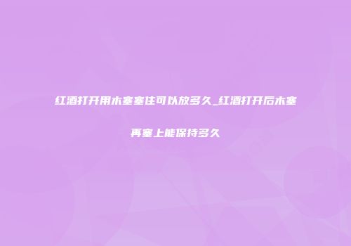红酒打开用木塞塞住可以放多久_红酒打开后木塞再塞上能保持多久