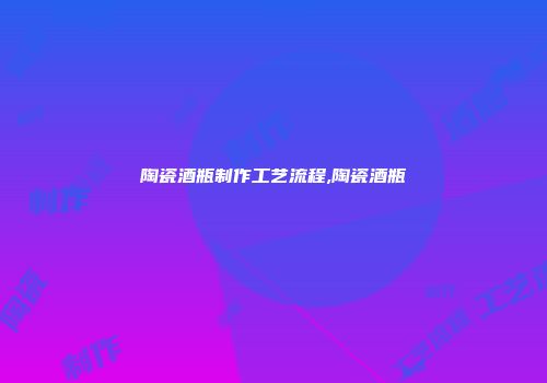 陶瓷酒瓶制作工艺流程,陶瓷酒瓶