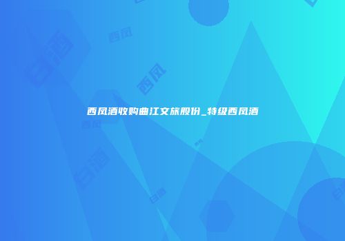 西凤酒收购曲江文旅股份_特级西凤酒