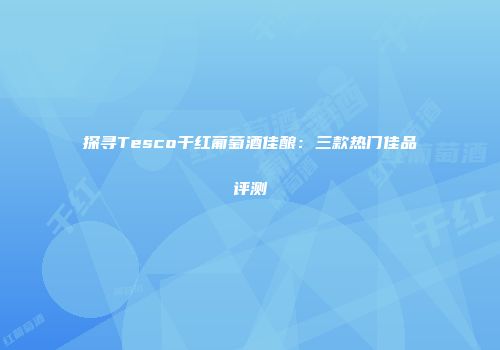 探寻Tesco干红葡萄酒佳酿：三款热门佳品评测
