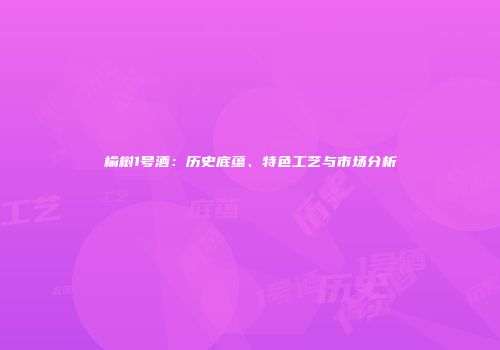 榆树1号酒：历史底蕴、特色工艺与市场分析