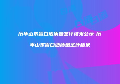 历年山东省白酒质量鉴评结果公示-历年山东省白酒质量鉴评结果