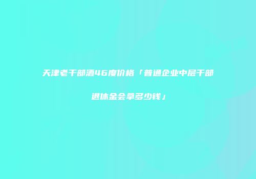 天津老干部酒46度价格「普通企业中层干部退休金会拿多少钱」