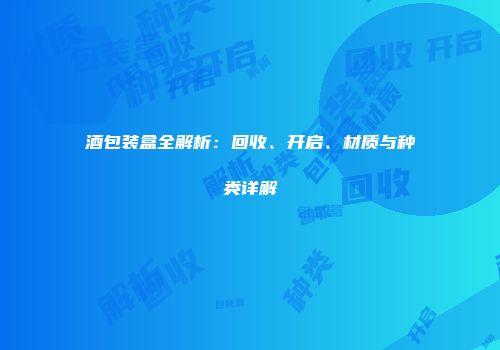 酒包装盒全解析：回收、开启、材质与种类详解
