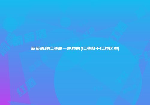 葡萄酒和红酒是一样的吗(红酒和干红的区别)