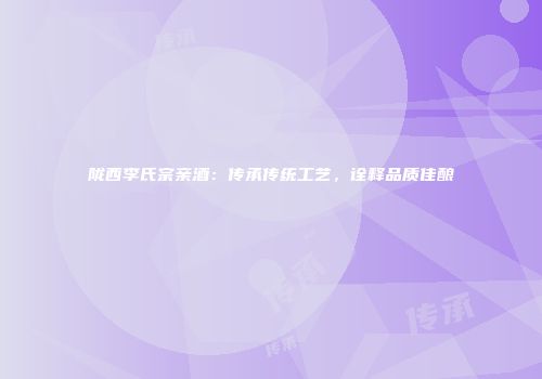 陇西李氏宗亲酒：传承传统工艺，诠释品质佳酿