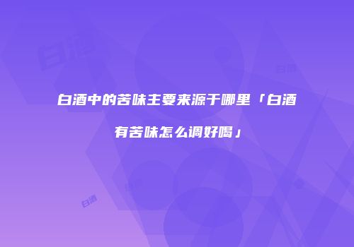 白酒中的苦味主要来源于哪里「白酒有苦味怎么调好喝」