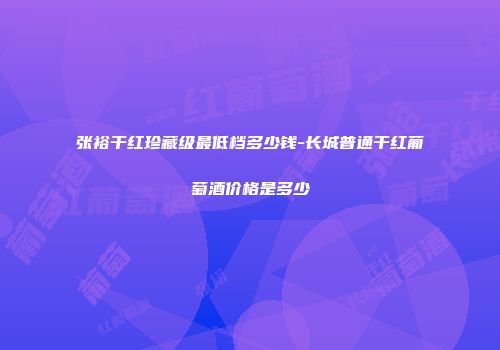 张裕干红珍藏级最低档多少钱-长城普通干红葡萄酒价格是多少