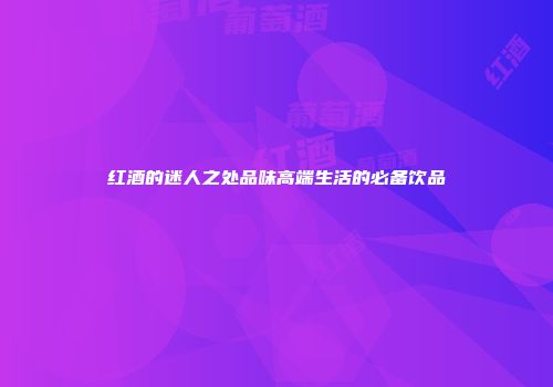 红酒的迷人之处品味高端生活的必备饮品