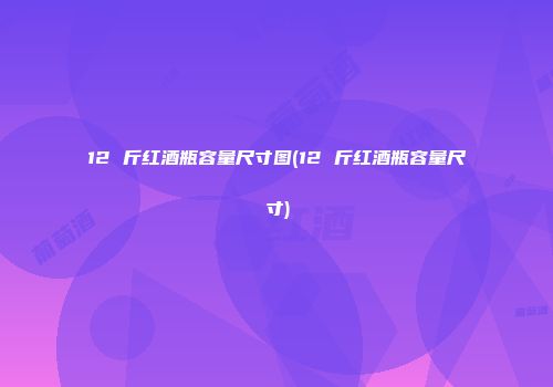 12 斤红酒瓶容量尺寸图(12 斤红酒瓶容量尺寸)