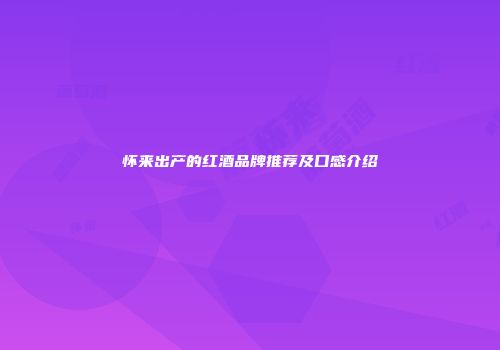怀来出产的红酒品牌推荐及口感介绍