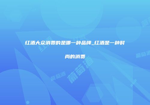 红酒大众消费的是哪一种品牌_红酒是一种时尚的消费