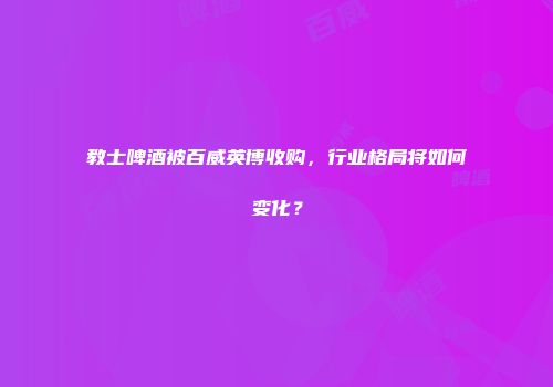 教士啤酒被百威英博收购，行业格局将如何变化？