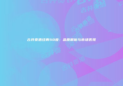古井贡酒经典50度：品质解析与市场表现
