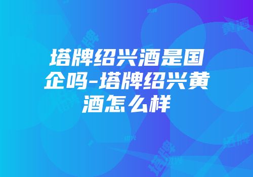 塔牌绍兴酒是国企吗-塔牌绍兴黄酒怎么样