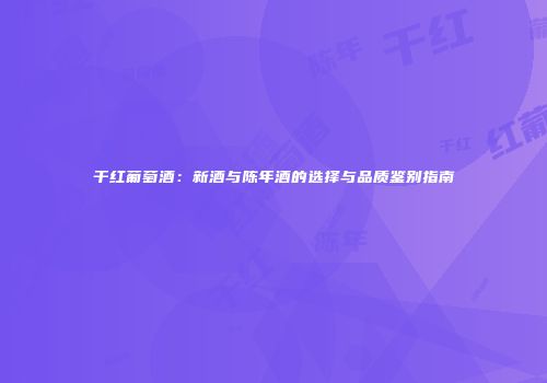 干红葡萄酒：新酒与陈年酒的选择与品质鉴别指南