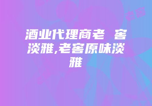 酒业代理商老 窖淡雅,老窖原味淡雅