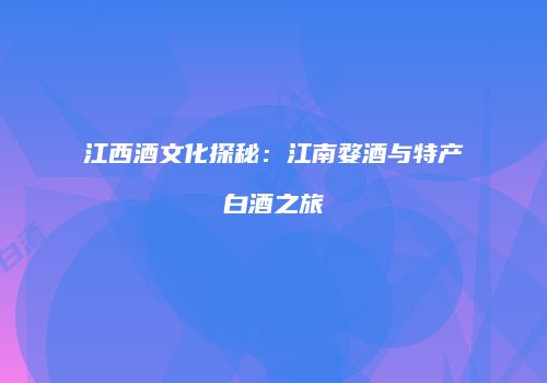 江西酒文化探秘：江南婺酒与特产白酒之旅