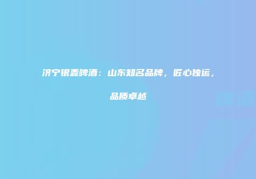 济宁银麦啤酒：山东知名品牌，匠心独运，品质卓越