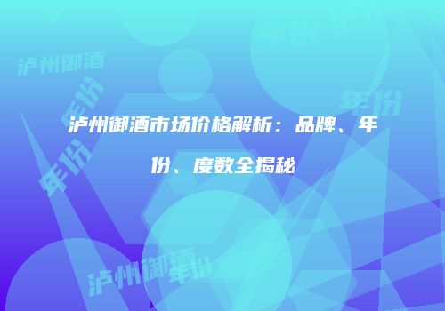 泸州御酒市场价格解析：品牌、年份、度数全揭秘