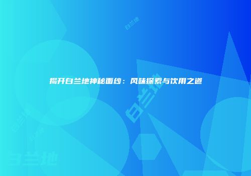 揭开白兰地神秘面纱：风味探索与饮用之道