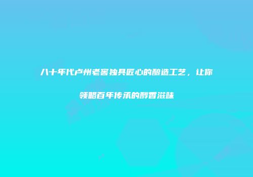 八十年代卢州老窖独具匠心的酿造工艺，让你领略百年传承的醇香滋味