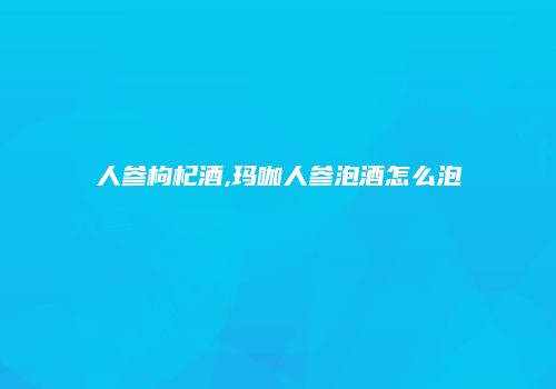人参枸杞酒,玛咖人参泡酒怎么泡