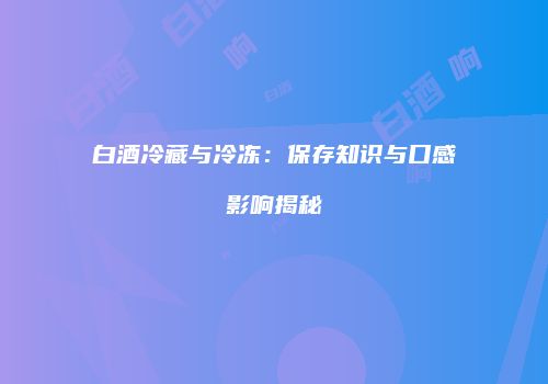 白酒冷藏与冷冻：保存知识与口感影响揭秘