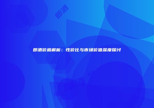 郎酒价格解析：性价比与市场价值深度探讨