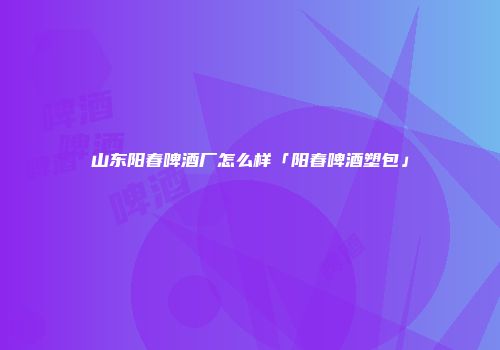 山东阳春啤酒厂怎么样「阳春啤酒塑包」