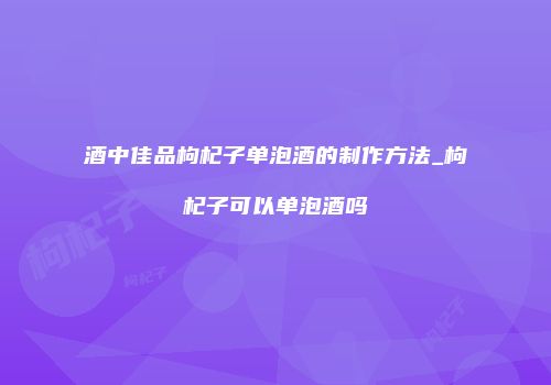 酒中佳品枸杞子单泡酒的制作方法_枸杞子可以单泡酒吗